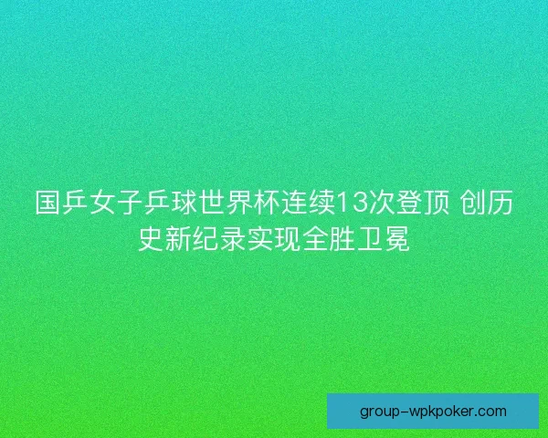 国乒女子乒球世界杯连续13次登顶 创历史新纪录实现全胜卫冕 国乒女子乒球世界杯连续13次登顶 创历史新纪录实现全胜卫冕