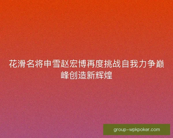 花滑名将申雪赵宏博再度挑战自我力争巅峰创造新辉煌