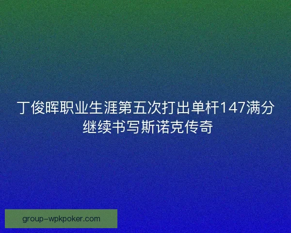 丁俊晖职业生涯第五次打出单杆147满分 继续书写斯诺克传奇