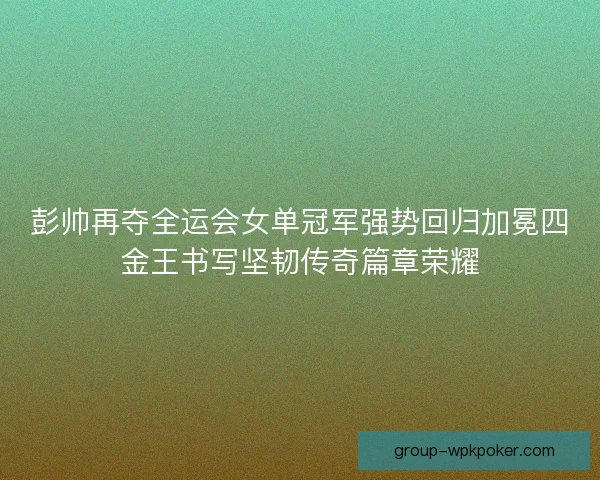 彭帅再夺全运会女单冠军强势回归加冕四金王书写坚韧传奇篇章荣耀