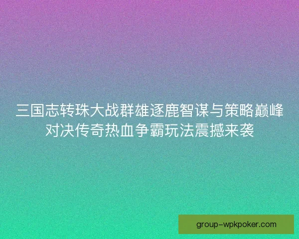 三国志转珠大战群雄逐鹿智谋与策略巅峰对决传奇热血争霸玩法震撼来袭
