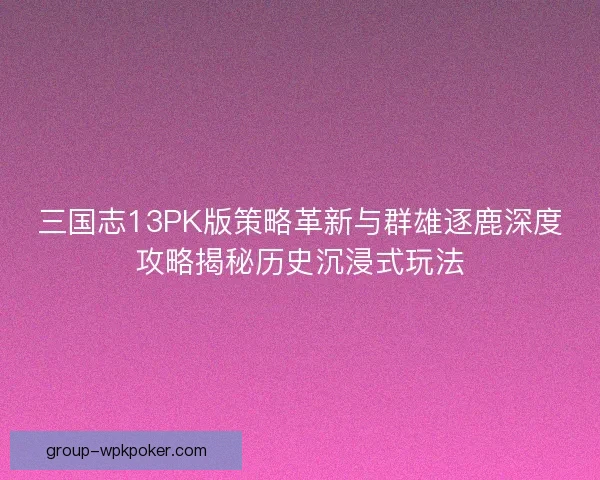 三国志13PK版策略革新与群雄逐鹿深度攻略揭秘历史沉浸式玩法