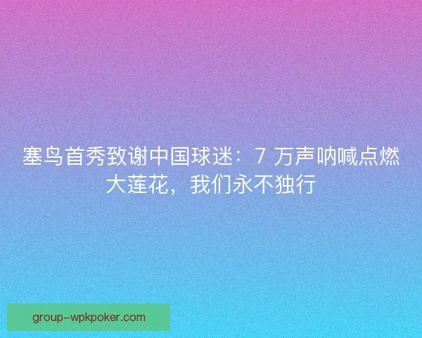塞鸟首秀致谢中国球迷：7 万声呐喊点燃大莲花，我们永不独行