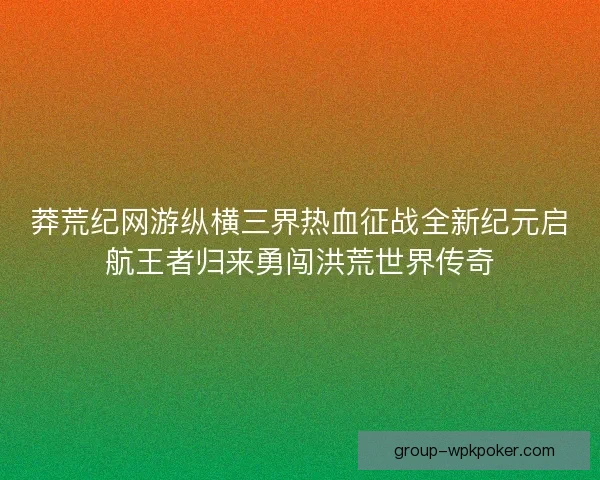 莽荒纪网游纵横三界热血征战全新纪元启航王者归来勇闯洪荒世界传奇