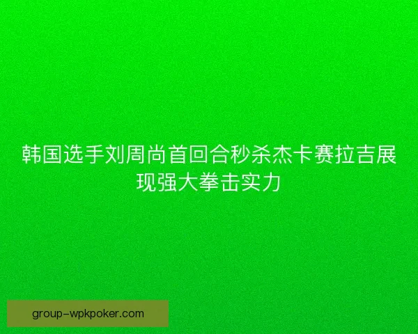 韩国选手刘周尚首回合秒杀杰卡赛拉吉展现强大拳击实力 韩国选手刘周尚首回合秒杀杰卡赛拉吉展现强大拳击实力