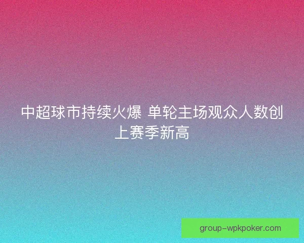 中超球市持续火爆 单轮主场观众人数创上赛季新高