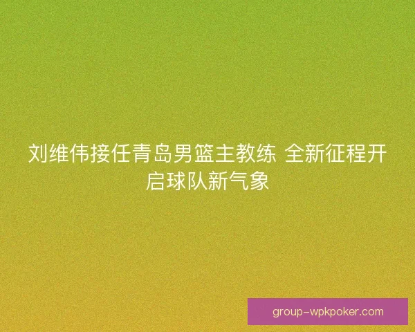 刘维伟接任青岛男篮主教练 全新征程开启球队新气象