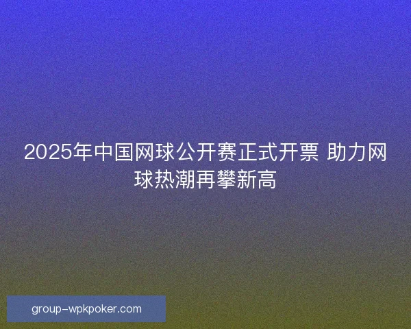 2025年中国网球公开赛正式开票 助力网球热潮再攀新高 2025年中国网球公开赛正式开票 助力网球热潮再攀新高