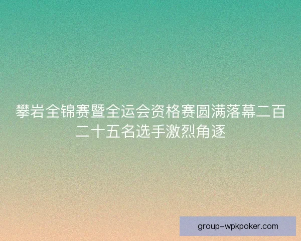 攀岩全锦赛暨全运会资格赛圆满落幕二百二十五名选手激烈角逐
